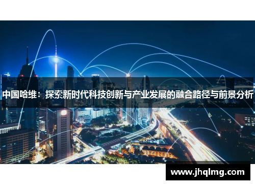 中国哈维:探索新时代科技创新与产业发展的融合路径与前景分析 中国哈维:探索新时代科技创新与产业发展的融合路径与前景分析