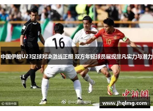 中国伊朗U23足球对决激战正酣 双方年轻球员展现非凡实力与潜力 中国伊朗U23足球对决激战正酣 双方年轻球员展现非凡实力与潜力