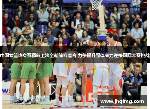 中国女篮热身赛精彩上演全新阵容磨合 力争提升整体实力迎接国际大赛挑战 中国女篮热身赛精彩上演全新阵容磨合 力争提升整体实力迎接国际大赛挑战