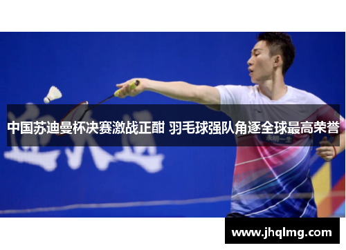 中国苏迪曼杯决赛激战正酣 羽毛球强队角逐全球最高荣誉 中国苏迪曼杯决赛激战正酣 羽毛球强队角逐全球最高荣誉