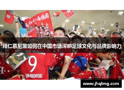 拜仁慕尼黑如何在中国市场深耕足球文化与品牌影响力 拜仁慕尼黑如何在中国市场深耕足球文化与品牌影响力